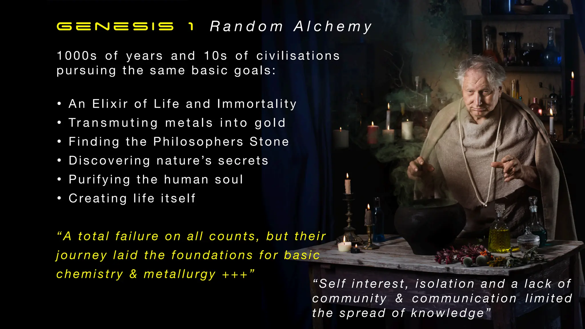 1000s of years and 10s of civilisations
pursuing the same basic goals:
• An Elixir of Life and Immortality
• Tr a n s m u t i n g m e t a l s i n t o g o l d
• Finding the Philosophers Stone
• Discovering nature’s secrets
• Purifying the human soul
• Creating life itself
“A total failure on all counts, but their
jour ney laid the foundations for basic
chemistry & metallurgy +++”
Genesis 1 R a n d o m A l c h e m y
“Self interest, isolation and a lack of
community & communication limited
the spread of knowledge”
 