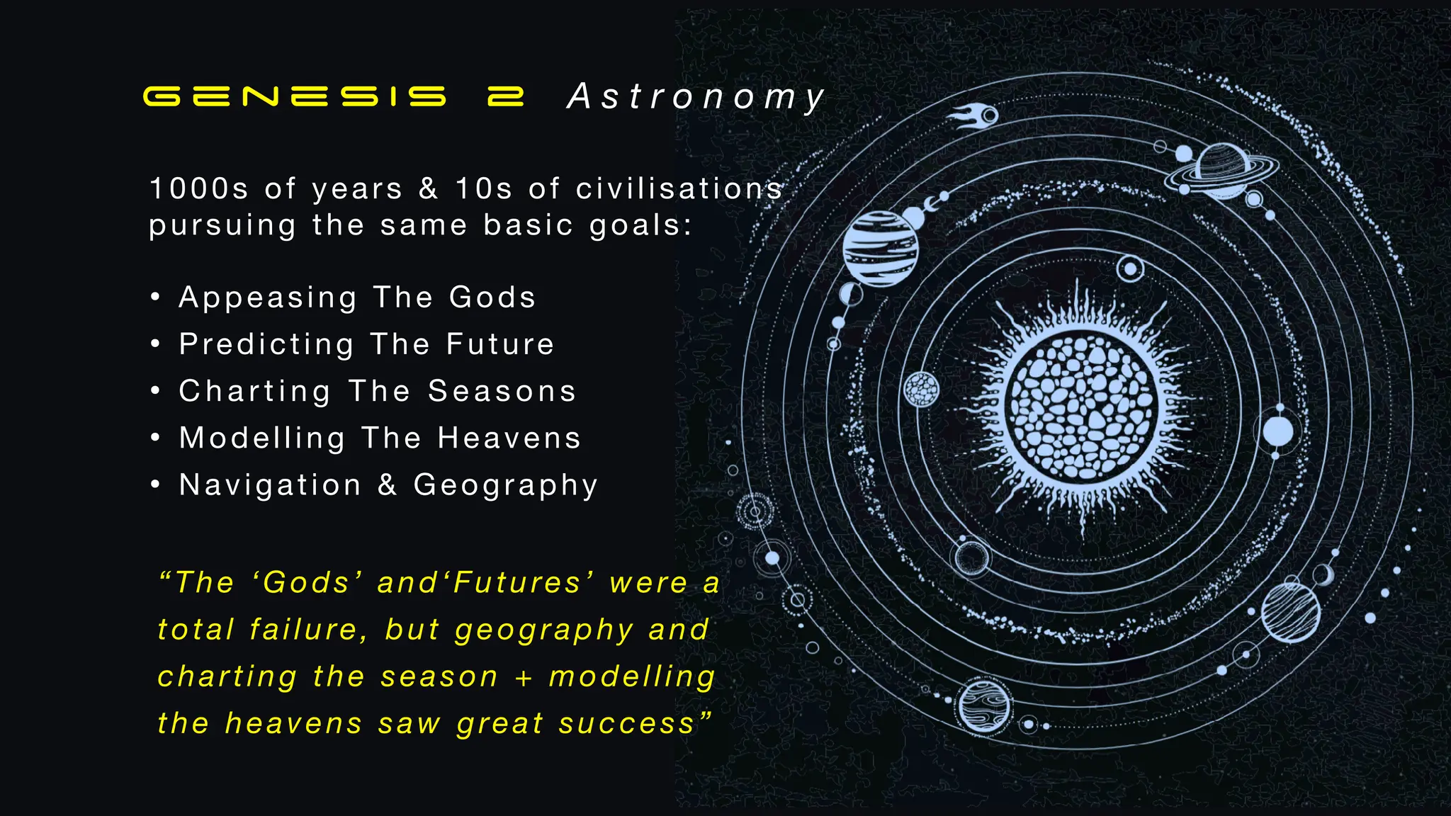 1000s of years & 10s of civilisations
pursuing the same basic goals:
• Appeasing The Gods
• Predicting The Future
• C h a r t i n g T h e S e a s o n s
• Modelling The Heavens
• Navigation & Geography
G e n e s i s 2 A s t r o n o m y
“The ‘Gods’ and‘Futures’ were a
total failure, but geography and
charting the season + modelling
the heavens saw great success”
 