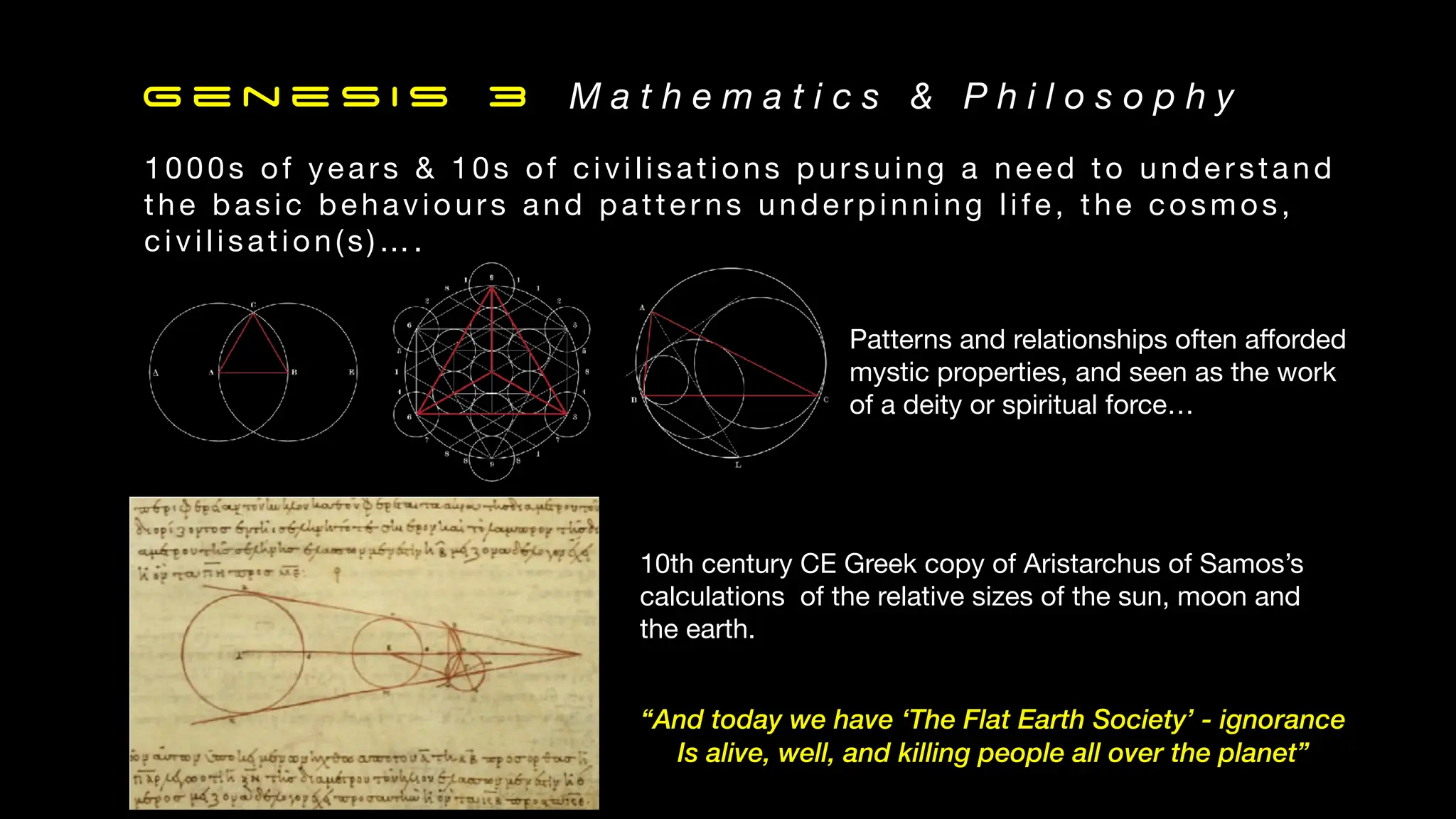 G e n e s i s 3 M a t h e m a t i c s & P h i l o s o p h y
10th century CE Greek copy of Aristarchus of Samos’s
calculations of the relative sizes of the sun, moon and
the earth.
Patterns and relationships often a
ff
orded
mystic properties, and seen as the work
of a deity or spiritual force…
1000s of years & 10s of civilisations pursuing a need to understand
the basic behaviours and patter ns underpinning life, the cosmos,
civilisation(s)….
“And today we have ‘The Flat Earth Society’ - ignorance
Is alive, well, and killing people all over the planet”
 