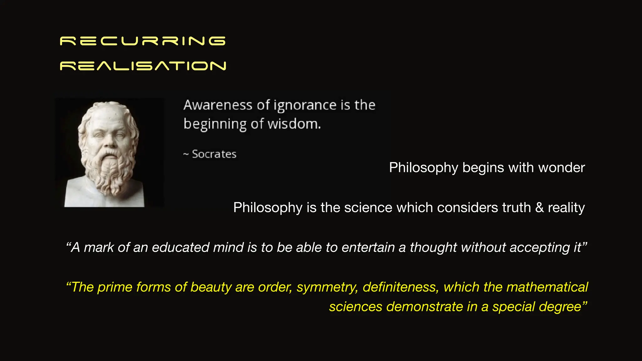 Recurring
Realisation
Philosophy is the science which considers truth & reality
“The prime forms of beauty are order, symmetry, de
fi
niteness, which the mathematical
sciences demonstrate in a special degree”
Philosophy begins with wonder
“A mark of an educated mind is to be able to entertain a thought without accepting it”
 