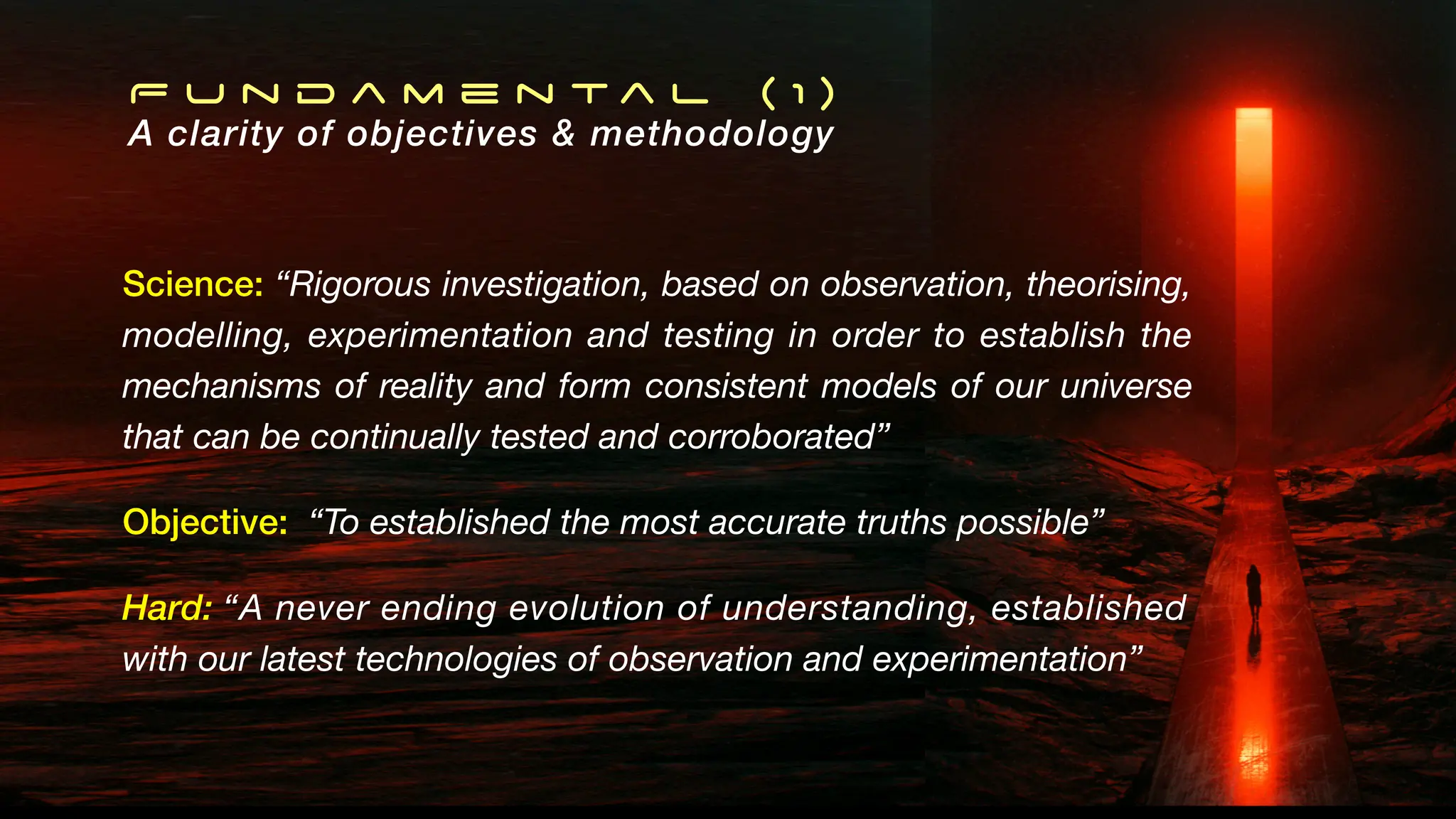 F u n d a m e n t a l ( 1 )
A clarity of objectives & methodology
Science: “Rigorous investigation, based on observation, theorising,
modelling, experimentation and testing in order to establish the
mechanisms of reality and form consistent models of our universe
that can be continually tested and corroborated”
Objective: “To established the most accurate truths possible”
Hard: “A never ending evolution of understanding, established
with our latest technologies of observation and experimentation”
 