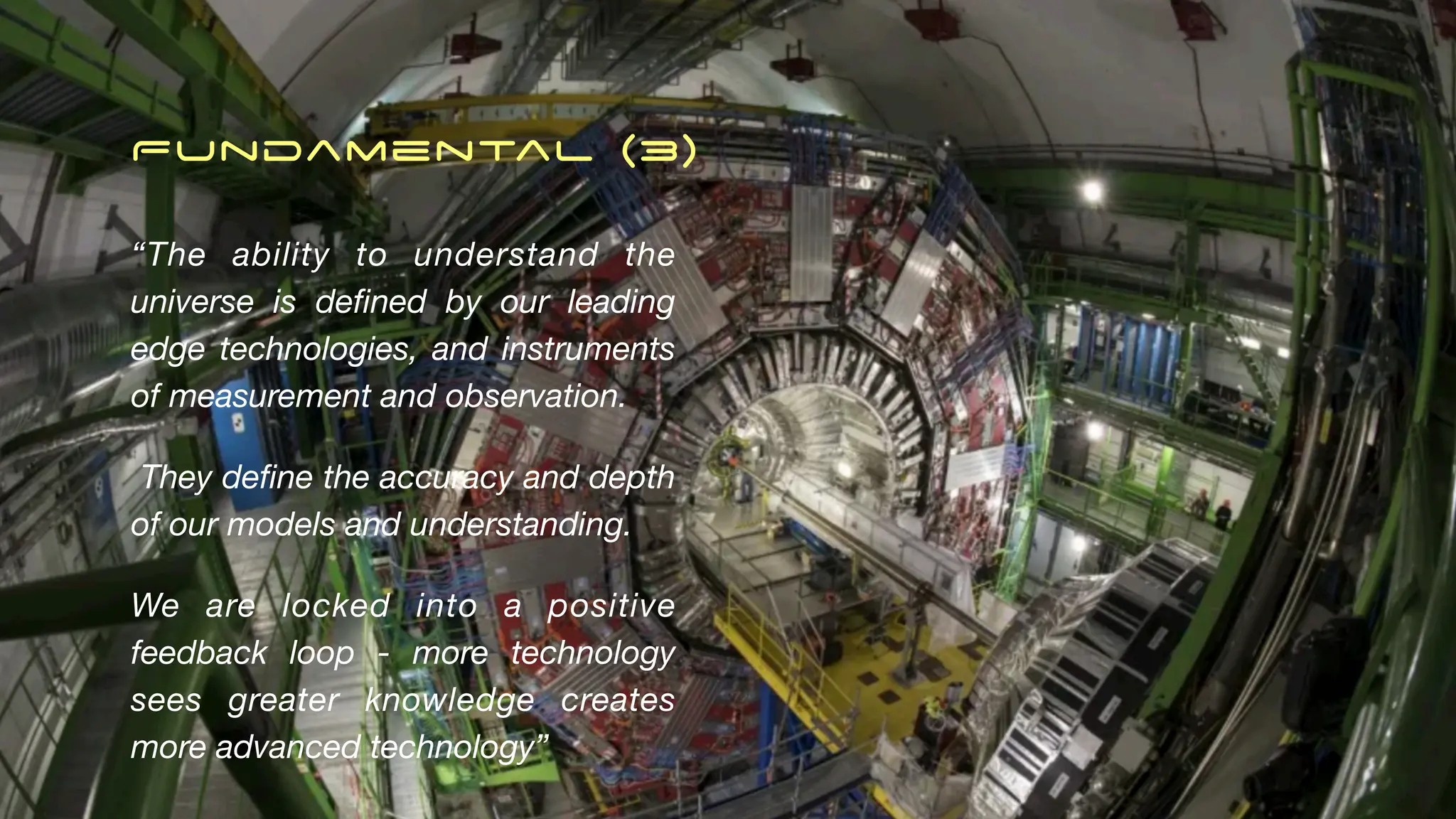 Fundamental (3)
“The ability to understand the
universe is de
fi
ned by our leading
edge technologies, and instruments
of measurement and observation.
They de
fi
ne the accuracy and depth
of our models and understanding.
We are locked into a positive
feedback loop - more technology
sees greater knowledge creates
more advanced technology”
 