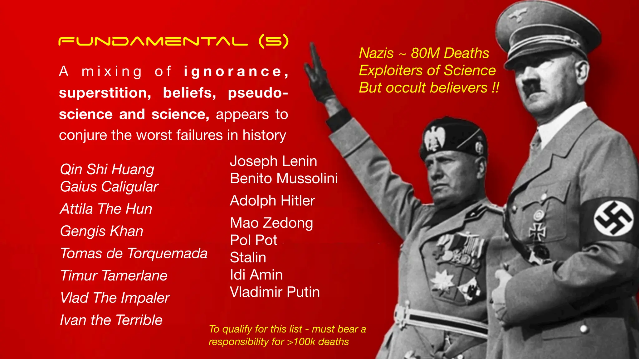 Qin Shi Huang
Gaius Caligular
Attila The Hun
Gengis Khan
Tomas de Torquemada
Timur Tamerlane
Vlad The Impaler
Ivan the Terrible
Joseph Lenin
Benito Mussolini
Adolph Hitler
Mao Zedong
Pol Pot
Stalin
Idi Amin
Vladimir Putin
Nazis ~ 80M Deaths
Exploiters of Science
But occult believers !!
To qualify for this list - must bear a
responsibility for >100k deaths
Fundamental (5)
A m i x i n g o f i g n o r a n c e ,
superstition, beliefs, pseudo-
science and science, appears to
conjure the worst failures in history
 