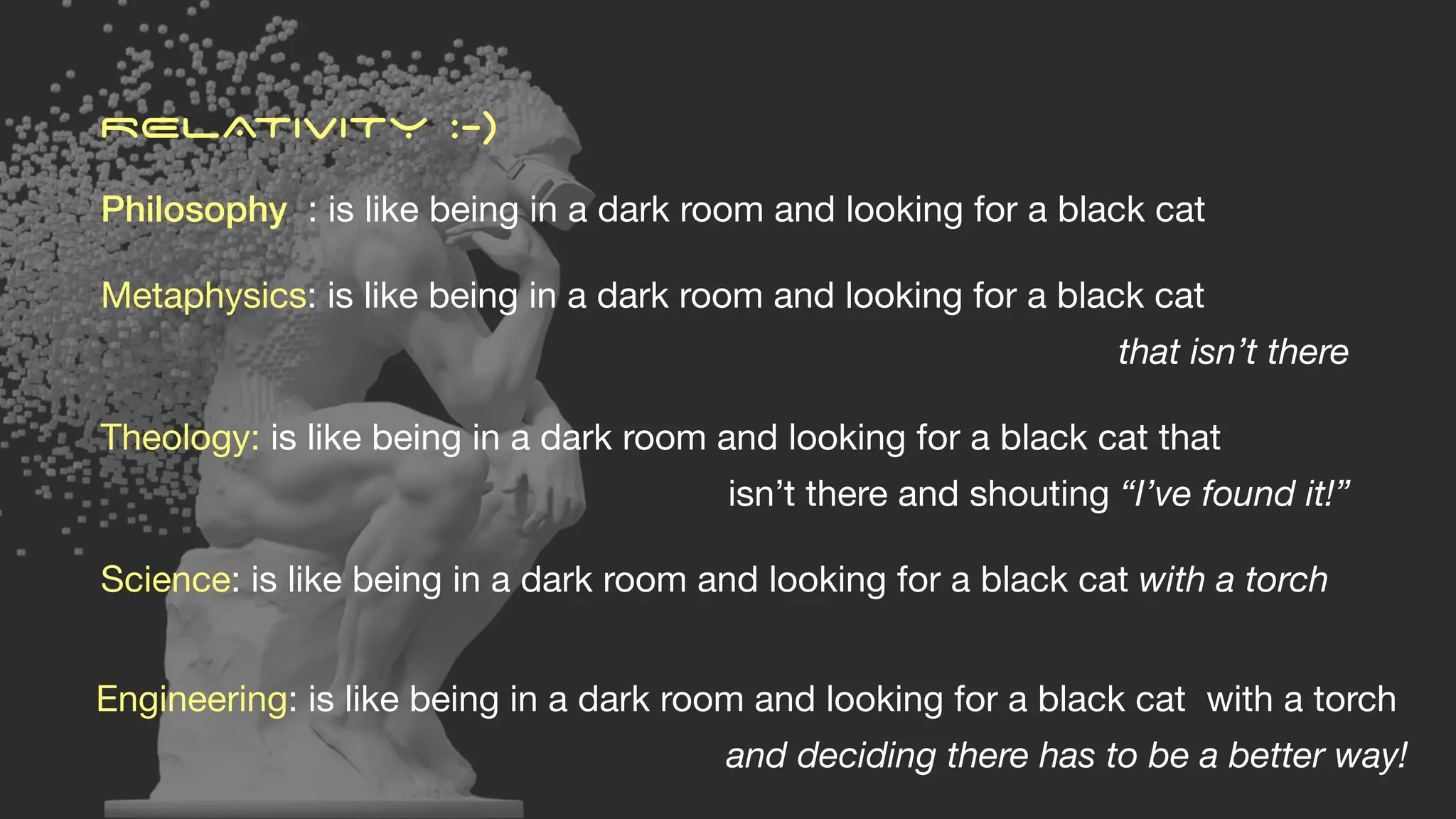 Philosophy : is like being in a dark room and looking for a black cat
Metaphysics: is like being in a dark room and looking for a black cat
that isn’t there
Theology: is like being in a dark room and looking for a black cat that
isn’t there and shouting “I’ve found it!”
Science: is like being in a dark room and looking for a black cat with a torch
RELATIVITY :-)
Engineering: is like being in a dark room and looking for a black cat with a torch
and deciding there has to be a better way!
 