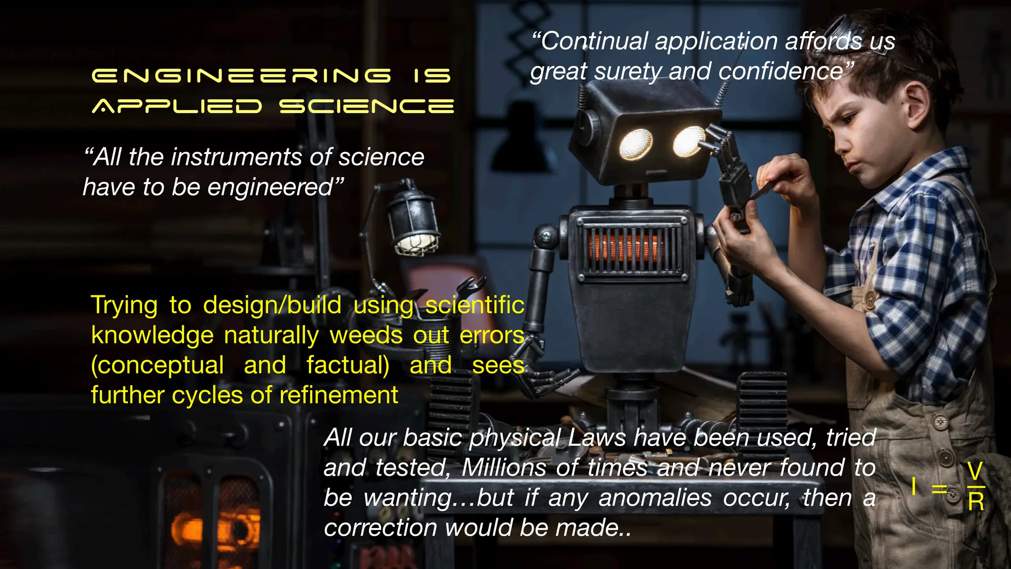 Engineering IS
Applied science
“All the instruments of science
have to be engineered”
Trying to design/build using scienti
fi
c
knowledge naturally weeds out errors
(conceptual and factual) and sees
further cycles of re
fi
nement
I
V
R
= _
All our basic physical Laws have been used, tried
and tested, Millions of times and never found to
be wanting…but if any anomalies occur, then a
correction would be made..
“Continual application a
ff
ords us
great surety and con
fi
dence”
 