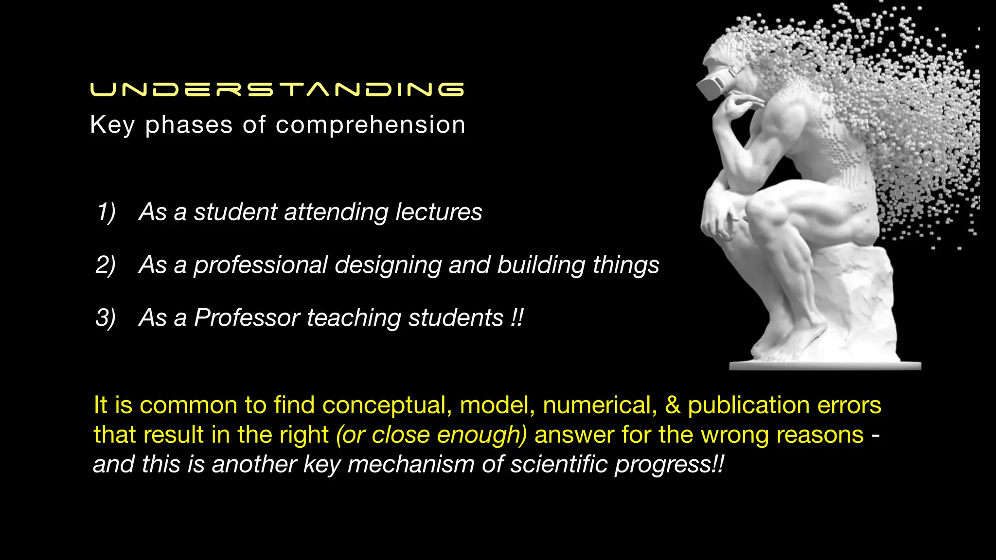 Understanding
Key phases of comprehension
It is common to
fi
nd conceptual, model, numerical, & publication errors
that result in the right (or close enough) answer for the wrong reasons -
and this is another key mechanism of scienti
fi
c progress!!
1) As a student attending lectures
2) As a professional designing and building things
3) As a Professor teaching students !!
 