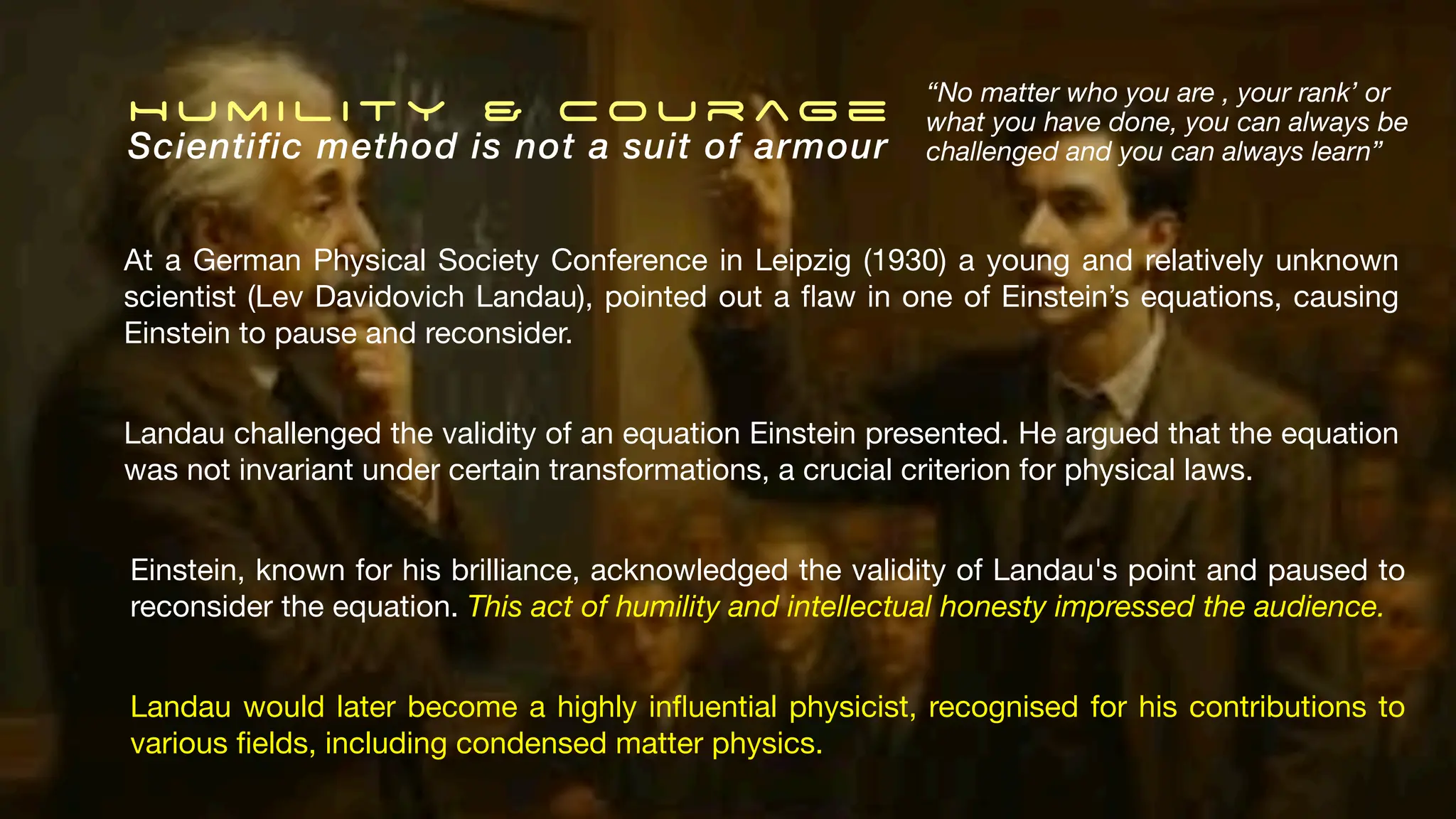 H u m i l i t y & C o u r ag e
Scientific method is not a suit of armour
At a German Physical Society Conference in Leipzig (1930) a young and relatively unknown
scientist (Lev Davidovich Landau), pointed out a
fl
aw in one of Einstein’s equations, causing
Einstein to pause and reconsider.
Landau would later become a highly in
fl
uential physicist, recognised for his contributions to
various
fi
elds, including condensed matter physics.
“No matter who you are , your rank’ or
what you have done, you can always be
challenged and you can always learn”
Einstein, known for his brilliance, acknowledged the validity of Landau's point and paused to
reconsider the equation. This act of humility and intellectual honesty impressed the audience.
Landau challenged the validity of an equation Einstein presented. He argued that the equation
was not invariant under certain transformations, a crucial criterion for physical laws.
 