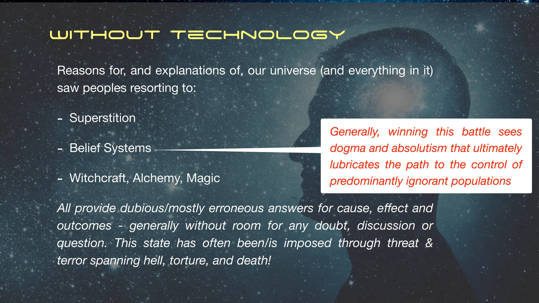 Without Technology
Reasons for, and explanations of, our universe (and everything in it)
saw peoples resorting to:
- Superstition
- Belief Systems
- Witchcraft, Alchemy, Magic
All provide dubious/mostly erroneous answers for cause, e
ff
ect and
outcomes - generally without room for any doubt, discussion or
question. This state has often been/is imposed through threat &
terror spanning hell, torture, and death!
Generally, winning this battle sees
dogma and absolutism that ultimately
lubricates the path to the control of
predominantly ignorant populations
 