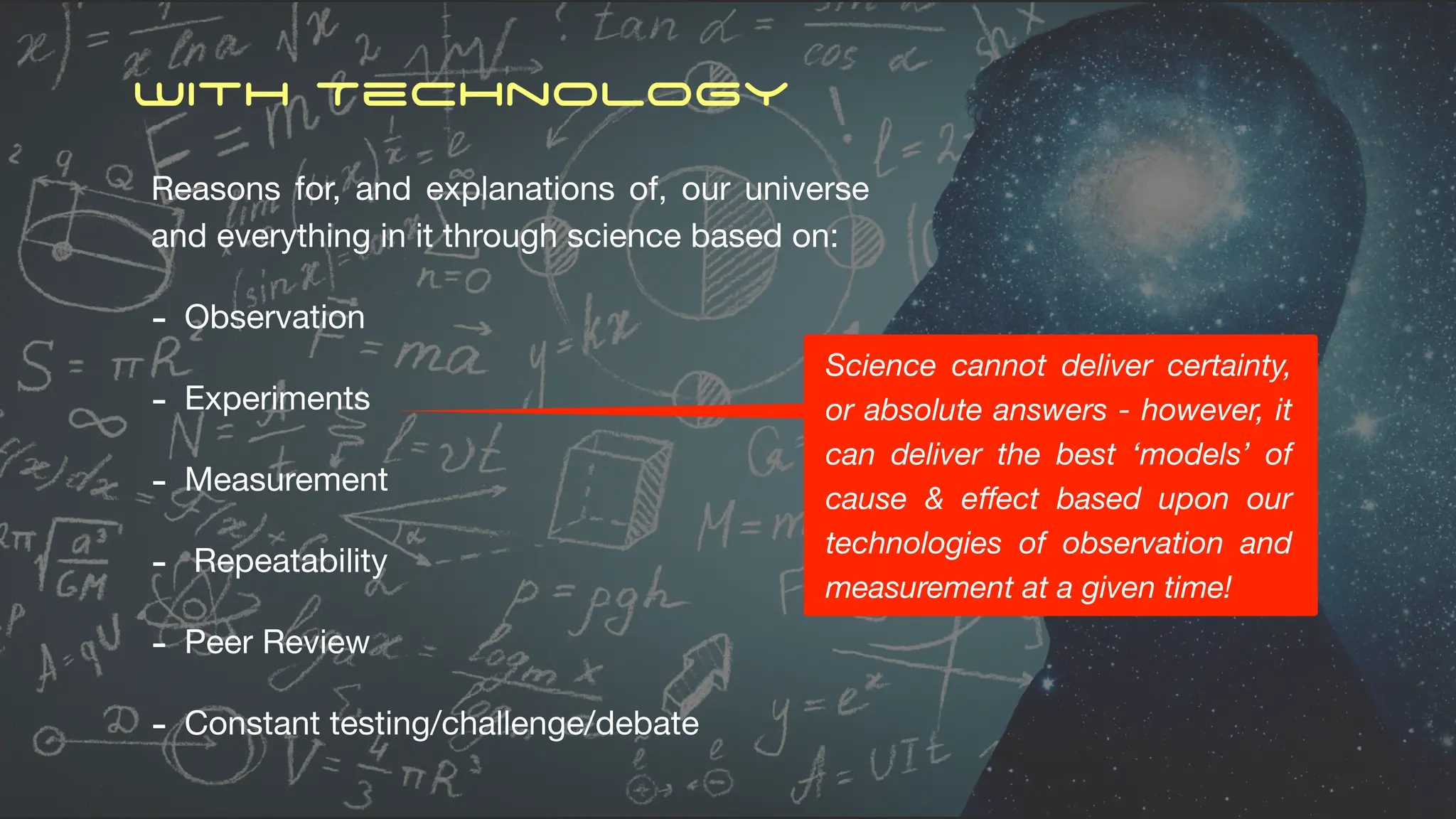 With Technology
Reasons for, and explanations of, our universe
and everything in it through science based on:
- Observation
- Experiments
- Measurement
- Repeatability
- Peer Review
- Constant testing/challenge/debate
Science cannot deliver certainty,
or absolute answers - however, it
can deliver the best ‘models’ of
cause & e
ff
ect based upon our
technologies of observation and
measurement at a given time!
 