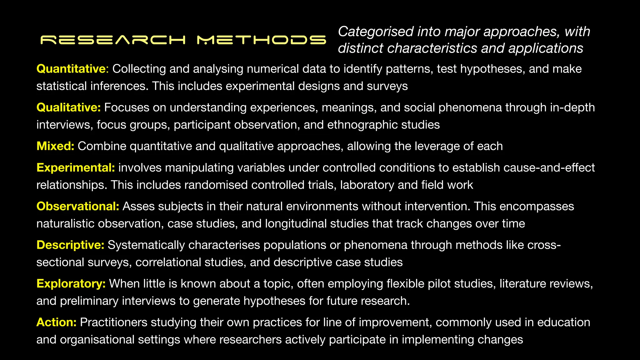 Quantitative: Collecting and analysing numerical data to identify patterns, test hypotheses, and make
statistical inferences. This includes experimental designs and surveys
Qualitative: Focuses on understanding experiences, meanings, and social phenomena through in-depth
interviews, focus groups, participant observation, and ethnographic studies
Mixed: Combine quantitative and qualitative approaches, allowing the leverage of each
Experimental: involves manipulating variables under controlled conditions to establish cause-and-e
ff
ect
relationships. This includes randomised controlled trials, laboratory and
fi
eld work
Observational: Asses subjects in their natural environments without intervention. This encompasses
naturalistic observation, case studies, and longitudinal studies that track changes over time
Descriptive: Systematically characterises populations or phenomena through methods like cross-
sectional surveys, correlational studies, and descriptive case studies
Exploratory: When little is known about a topic, often employing
fl
exible pilot studies, literature reviews,
and preliminary interviews to generate hypotheses for future research.
Action: Practitioners studying their own practices for line of improvement, commonly used in education
and organisational settings where researchers actively participate in implementing changes
Research MethodS Categorised into major approaches, with
distinct characteristics and applications
 