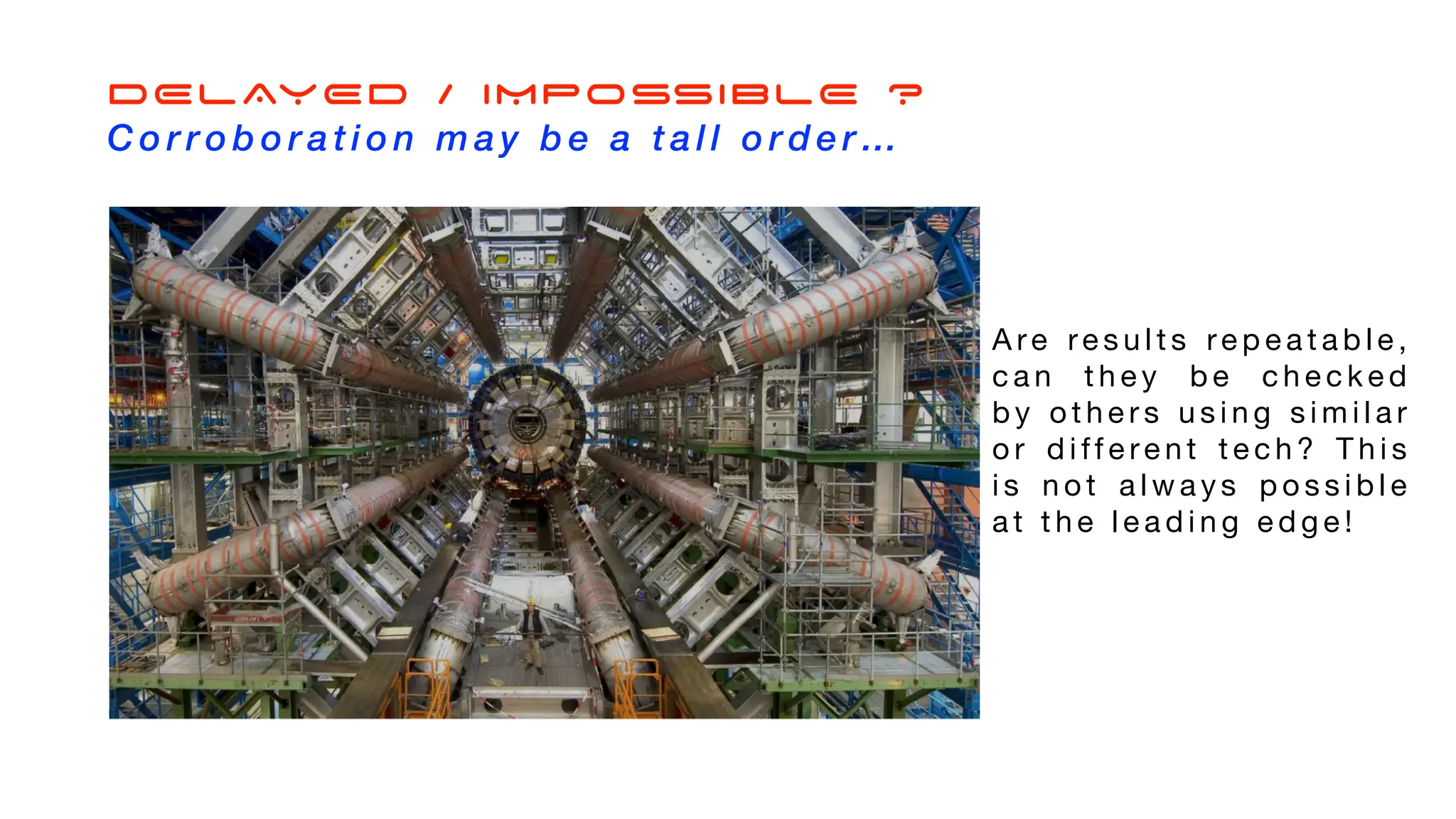 A re re s u l t s re p e a t a b l e ,
c a n t h e y b e c h e c k e d
b y o t h e r s u s i n g s i m i l a r
o r d i ff e re n t t e c h ? T h i s
i s n o t a l w a y s p o s s i b l e
a t t h e l e a d i n g e d g e !
DELAYED / IMPOSSIBLE ?
C o r r o b o r a t i o n m a y b e a t a l l o r d e r …
 