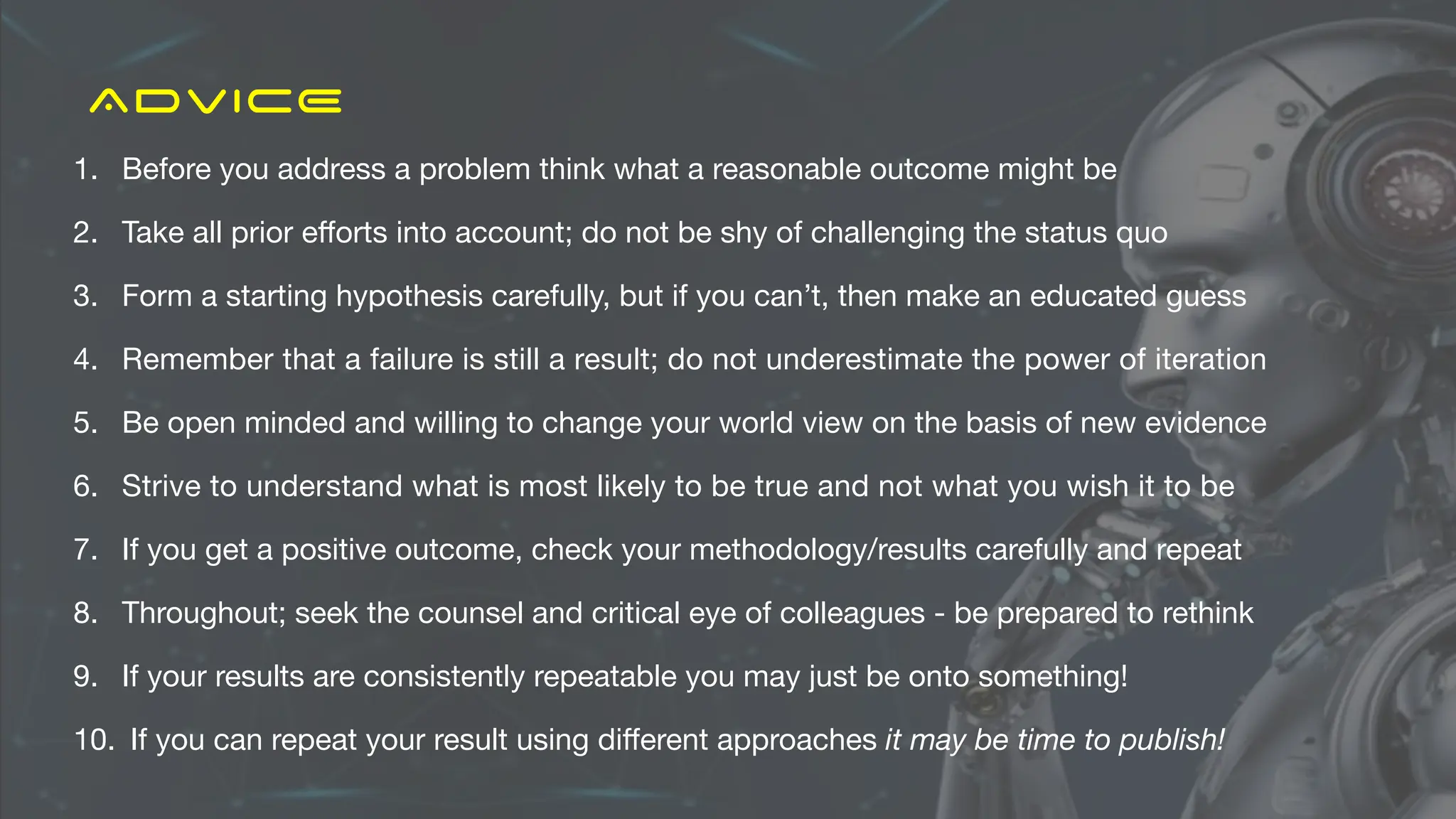 ADVICE
1. Before you address a problem think what a reasonable outcome might be
2. Take all prior e
ff
orts into account; do not be shy of challenging the status quo
3. Form a starting hypothesis carefully, but if you can’t, then make an educated guess
4. Remember that a failure is still a result; do not underestimate the power of iteration
5. Be open minded and willing to change your world view on the basis of new evidence
6. Strive to understand what is most likely to be true and not what you wish it to be
7. If you get a positive outcome, check your methodology/results carefully and repeat
8. Throughout; seek the counsel and critical eye of colleagues - be prepared to rethink
9. If your results are consistently repeatable you may just be onto something!
10. If you can repeat your result using di
ff
erent approaches it may be time to publish!
 