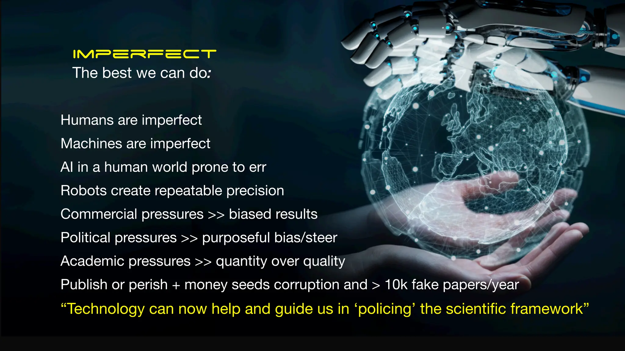 Imperfect
The best we can do:
Humans are imperfect
Machines are imperfect
AI in a human world prone to err
Robots create repeatable precision
Commercial pressures >> biased results
Political pressures >> purposeful bias/steer
Academic pressures >> quantity over quality
Publish or perish + money seeds corruption and > 10k fake papers/year
“Technology can now help and guide us in ‘policing’ the scienti
fi
c framework”
 