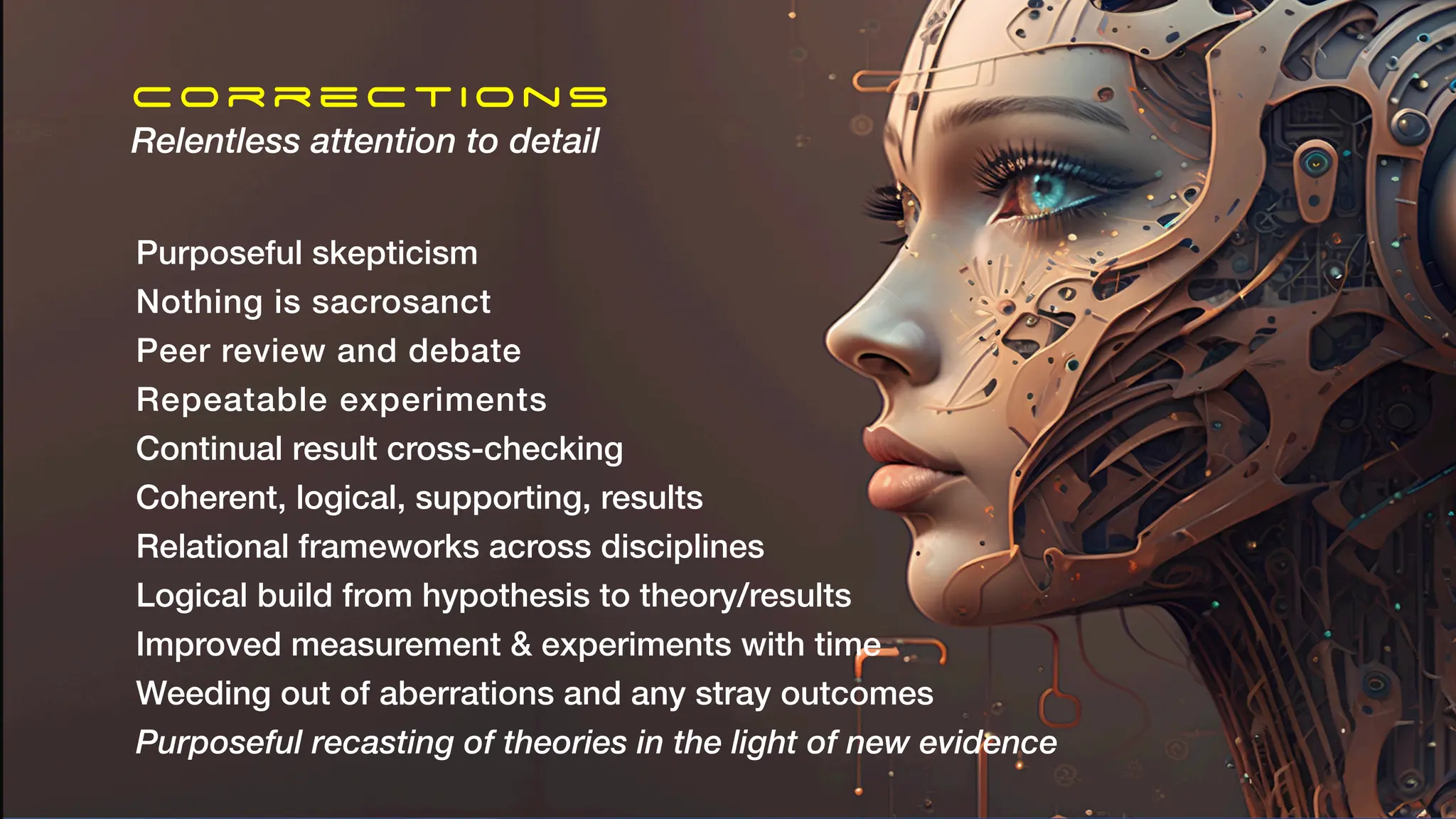 Corrections
Relentless attention to detail
Purposeful skepticism
Nothing is sacrosanct
Peer review and debate
Repeatable experiments
Continual result cross-checking
Coherent, logical, supporting, results
Relational frameworks across disciplines
Logical build from hypothesis to theory/results
Improved measurement & experiments with time
Weeding out of aberrations and any stray outcomes
Purposeful recasting of theories in the light of new evidence
 