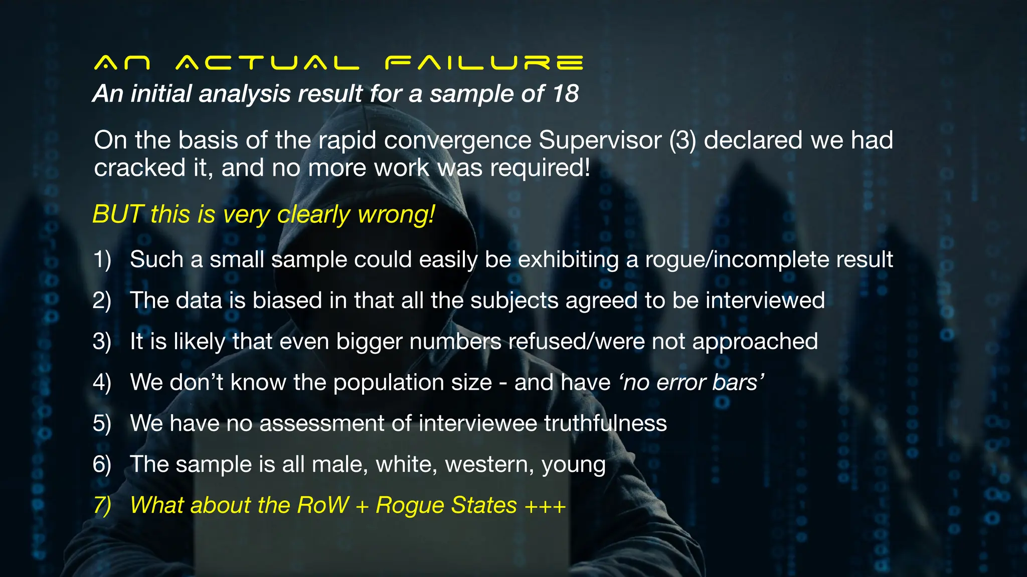 AN ACTUAL Failure
An initial analysis result for a sample of 18
On the basis of the rapid convergence Supervisor (3) declared we had
cracked it, and no more work was required!
BUT this is very clearly wrong!
1) Such a small sample could easily be exhibiting a rogue/incomplete result
2) The data is biased in that all the subjects agreed to be interviewed
3) It is likely that even bigger numbers refused/were not approached
4) We don’t know the population size - and have ‘no error bars’
5) We have no assessment of interviewee truthfulness
6) The sample is all male, white, western, young
7) What about the RoW + Rogue States +++
 