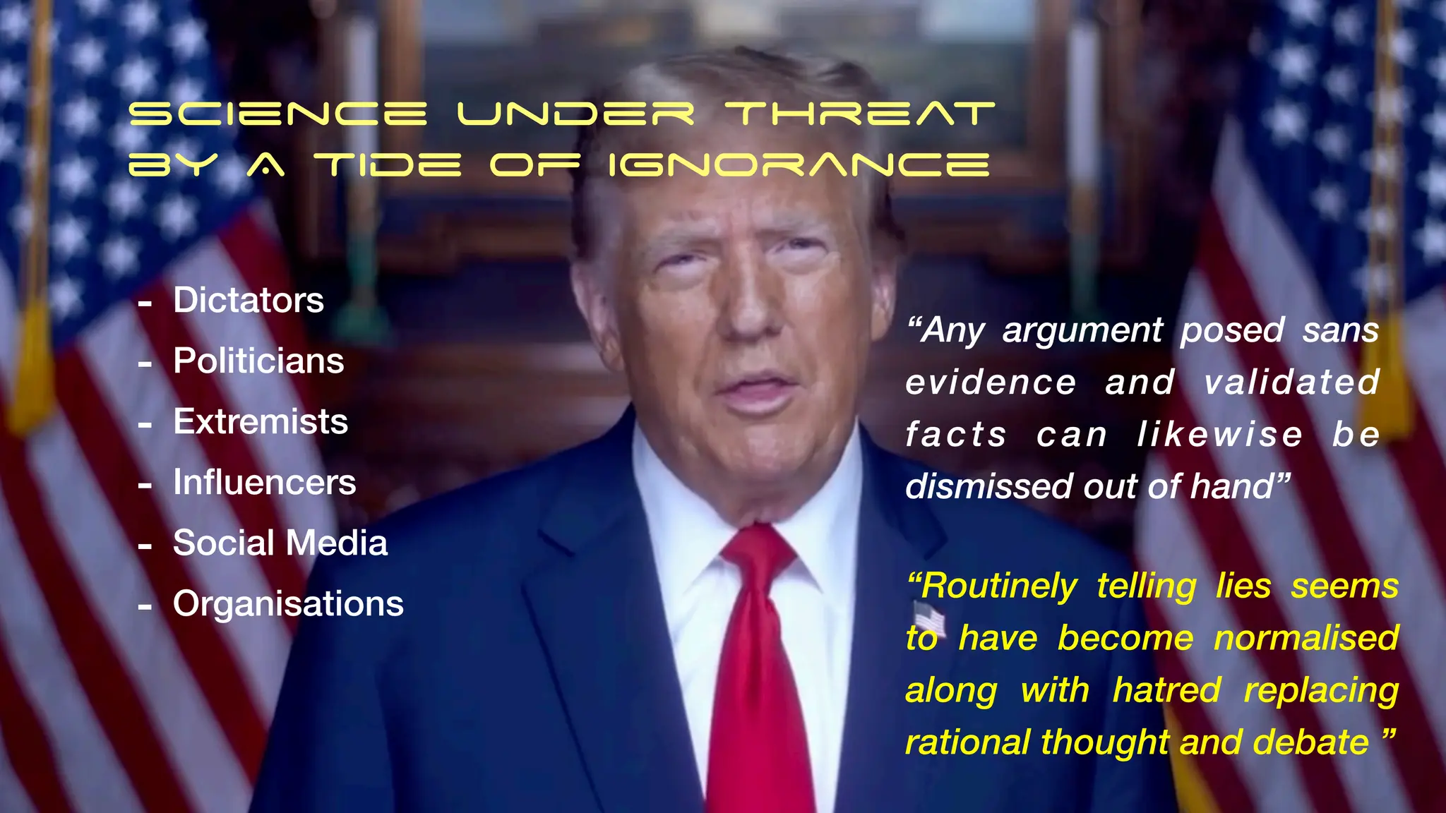 Science under Threat
by A Tide of Ignorance
“Any argument posed sans
evidence and validated
facts can likewise be
dismissed out of hand”
- Dictators
- Politicians
- Extremists
- In
fl
uencers
- Social Media
- Organisations
“Routinely telling lies seems
to have become normalised
along with hatred replacing
rational thought and debate ”
 