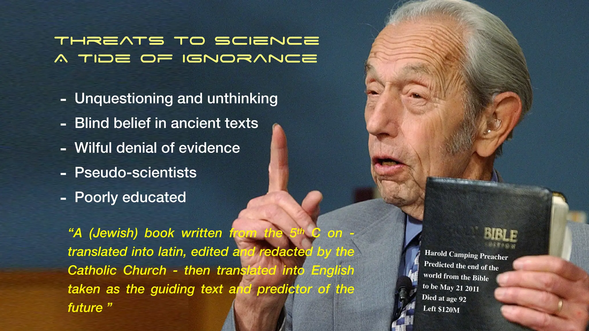 Threats to Science
A Tide of Ignorance
- Unquestioning and unthinking
- Blind belief in ancient texts
- Wilful denial of evidence
- Pseudo-scientists
- Poorly educated
“A (Jewish) book written from the 5th C on -
translated into latin, edited and redacted by the
Catholic Church - then translated into English
taken as the guiding text and predictor of the
future ”
Harold Camping Preacher
Predicted the end of the
world from the Bible
to be May 21 2011
Died at age 92
Left $120M
 