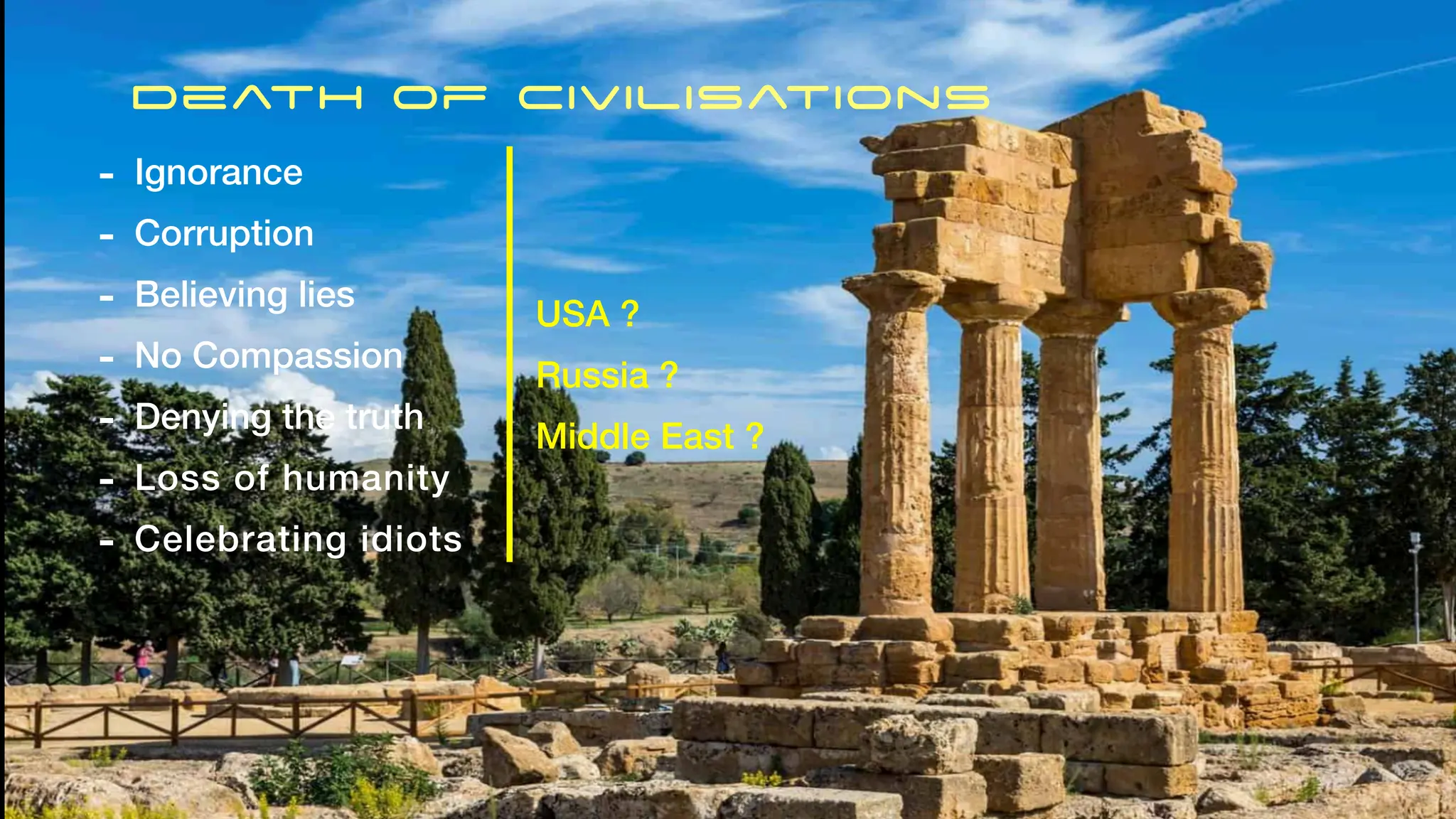 Death of Civilisations
- Ignorance
- Corruption
- Believing lies
- No Compassion
- Denying the truth
- Loss of humanity
- Celebrating idiots
USA ?
Russia ?
Middle East ?
 