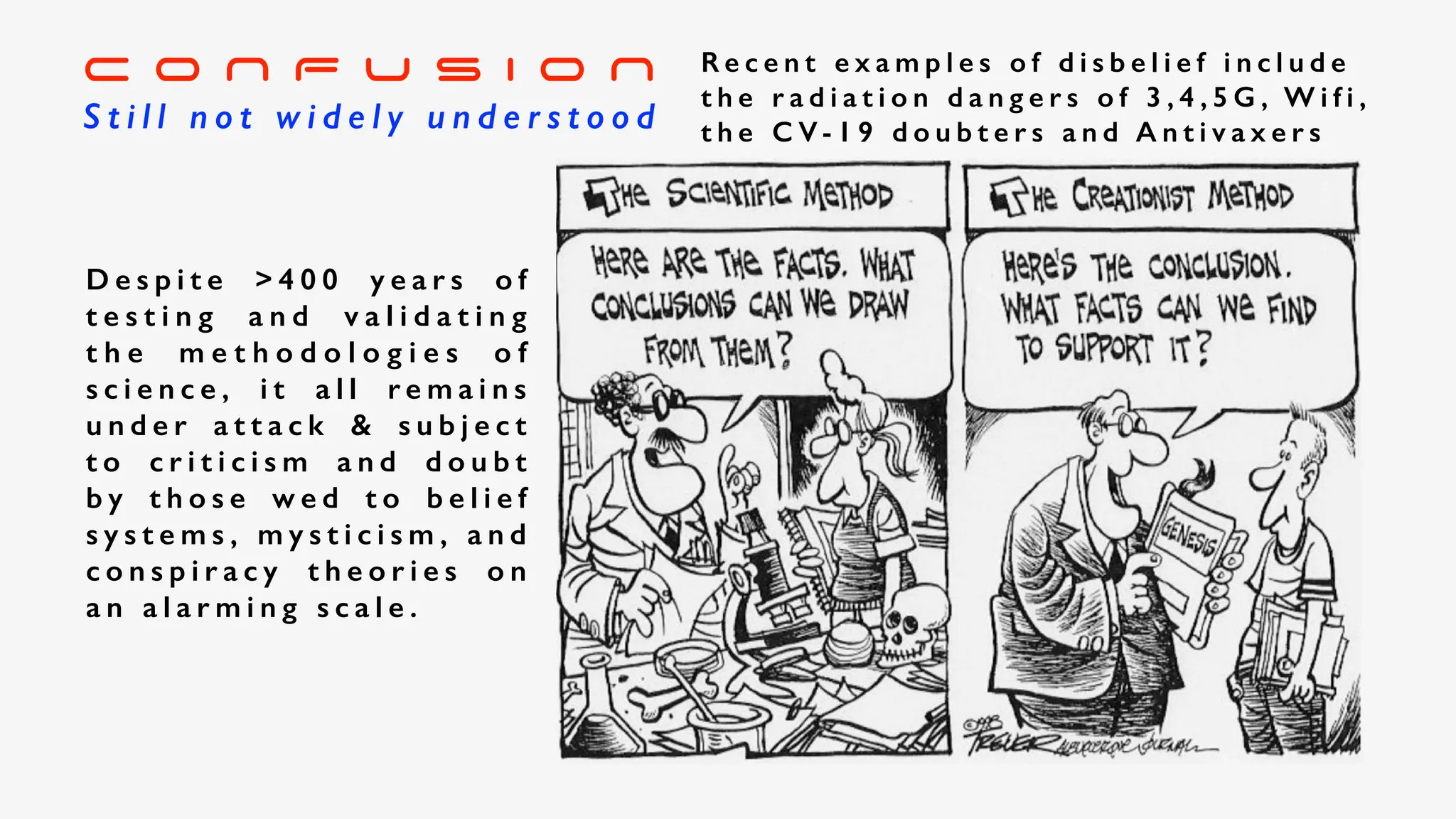 C O N F U S I O N
S t i l l n o t w i d e l y u n d e r s t o o d
D e s p i t e > 4 0 0 y e a r s o f
t e s t i n g a n d v a l i d a t i n g
t h e m e t h o d o l o g i e s o f
s c i e n c e , i t a l l r e m a i n s
u n d e r a t t a c k & s u b j e c t
t o c r i t i c i s m a n d d o u b t
b y t h o s e w e d t o b e l i e f
s y s t e m s , m y s t i c i s m , a n d
c o n s p i r a c y t h e o r i e s o n
a n a l a r m i n g s c a l e .
R e c e n t e x a m p l e s o f d i s b e l i e f i n c l u d e
t h e r a d i a t i o n d a n g e r s o f 3 , 4 , 5 G , W i f i ,
t h e C V - 1 9 d o u b t e r s a n d A n t i v a x e r s
 