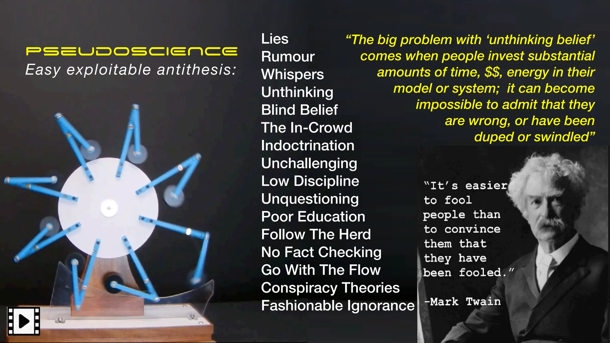 Pseudo
SCIENCE
The easy antithesis:
“The big problem with ‘unthinking belief’
comes when people invest substantial
amounts of time, $$, energy in their
model or system; it can become
impossible to admit that they
are wrong, or have been
duped”
PseudoSCIENCE
Easy exploitable antithesis:
“The big problem with ‘unthinking belief’
comes when people invest substantial
amounts of time, $$, energy in their
model or system; it can become
impossible to admit that they
are wrong, or have been
duped or swindled”
Lies
Rumour
Whispers
Unthinking
Blind Belief
The In-Crowd
Indoctrination
Unchallenging
Low Discipline
Unquestioning
Poor Education
Follow The Herd
No Fact Checking
Go With The Flow
Conspiracy Theories
Fashionable Ignorance
 