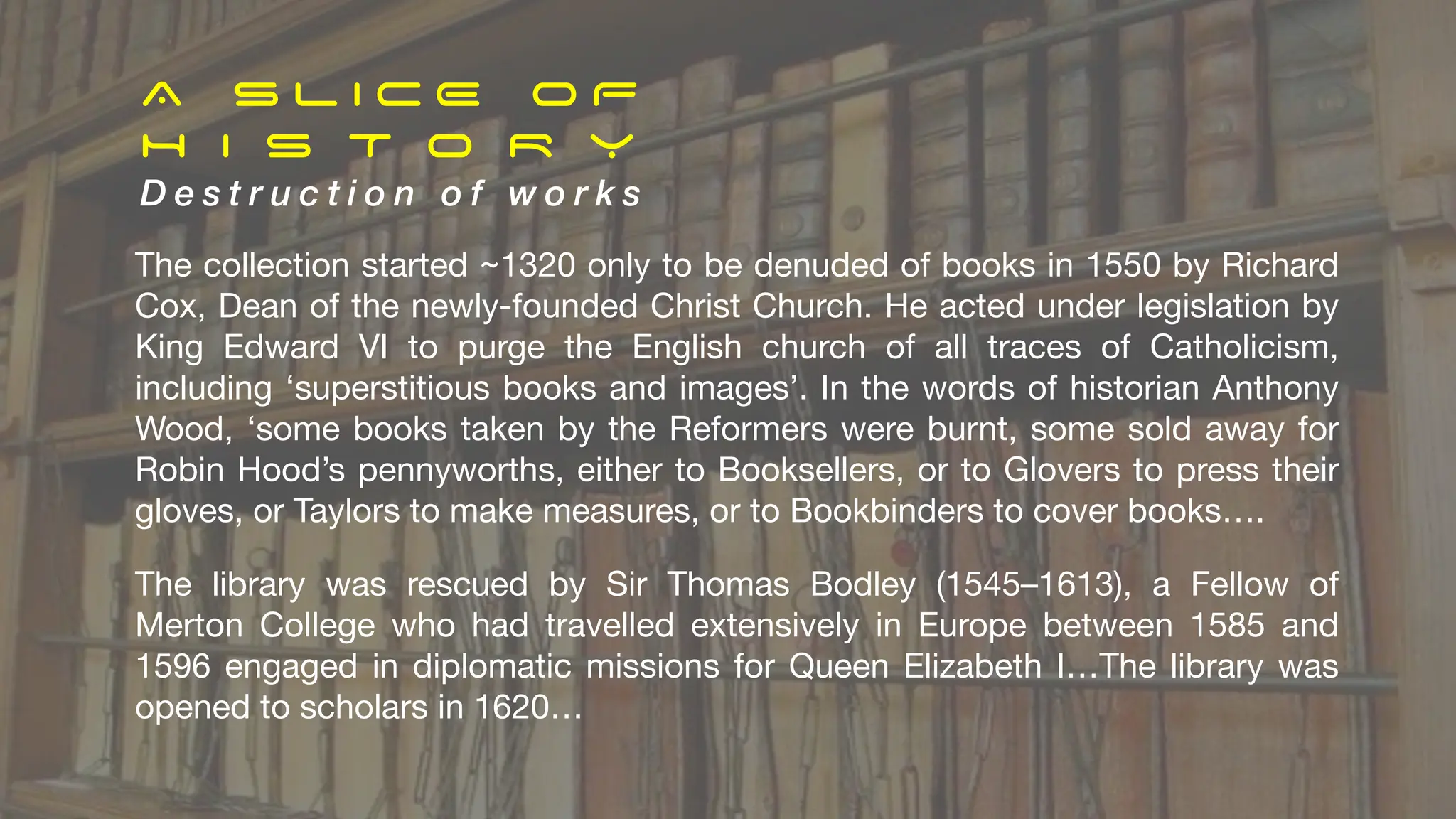 A S L I C E O F
H I S T O R Y
D e s t r u c t i o n o f w o r k s
The collection started ~1320 only to be denuded of books in 1550 by Richard
Cox, Dean of the newly-founded Christ Church. He acted under legislation by
King Edward VI to purge the English church of all traces of Catholicism,
including ‘superstitious books and images’. In the words of historian Anthony
Wood, ‘some books taken by the Reformers were burnt, some sold away for
Robin Hood’s pennyworths, either to Booksellers, or to Glovers to press their
gloves, or Taylors to make measures, or to Bookbinders to cover books….
The library was rescued by Sir Thomas Bodley (1545–1613), a Fellow of
Merton College who had travelled extensively in Europe between 1585 and
1596 engaged in diplomatic missions for Queen Elizabeth I…The library was
opened to scholars in 1620…
 