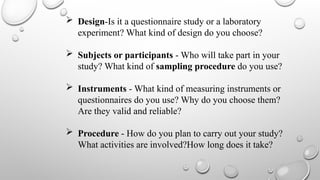  Design-Is it a questionnaire study or a laboratory
experiment? What kind of design do you choose?
 Subjects or participants - Who will take part in your
study? What kind of sampling procedure do you use?
 Instruments - What kind of measuring instruments or
questionnaires do you use? Why do you choose them?
Are they valid and reliable?
 Procedure - How do you plan to carry out your study?
What activities are involved?How long does it take?
 