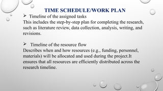 TIME SCHEDULE/WORK PLAN
 Timeline of the assigned tasks
This includes the step-by-step plan for completing the research,
such as literature review, data collection, analysis, writing, and
revisions.
 Timeline of the resource flow
Describes when and how resources (e.g., funding, personnel,
materials) will be allocated and used during the project.It
ensures that all resources are efficiently distributed across the
research timeline.
 