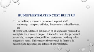 BUDGET/ESTIMATED COST BUILT UP
 Cost built up – resource personnel, support staff,
stationery, transport, utilities, house rents, miscellaneous,
etc
It refers to the detailed estimation of all expenses required to
complete the research project. It includes costs for personnel,
materials, transportation, utilities, equipment, and any other
necessary items. This ensures the research is financially
feasible and resources are allocated appropriately.
 