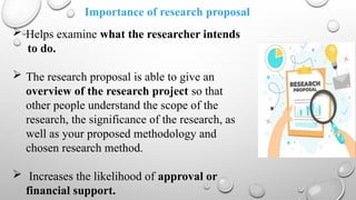 Importance of research proposal
 Helps examine what the researcher intends
to do.
 The research proposal is able to give an
overview of the research project so that
other people understand the scope of the
research, the significance of the research, as
well as your proposed methodology and
chosen research method.
 Increases the likelihood of approval or
financial support.
 