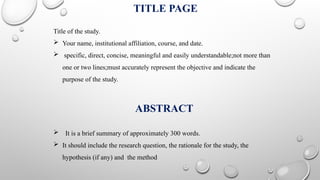 TITLE PAGE
Title of the study.
 Your name, institutional affiliation, course, and date.
 specific, direct, concise, meaningful and easily understandable;not more than
one or two lines;must accurately represent the objective and indicate the
purpose of the study.
ABSTRACT
 It is a brief summary of approximately 300 words.
 It should include the research question, the rationale for the study, the
hypothesis (if any) and the method
 