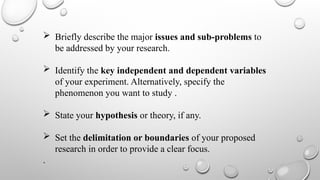  Briefly describe the major issues and sub-problems to
be addressed by your research.
 Identify the key independent and dependent variables
of your experiment. Alternatively, specify the
phenomenon you want to study .
 State your hypothesis or theory, if any.
 Set the delimitation or boundaries of your proposed
research in order to provide a clear focus.
.
 