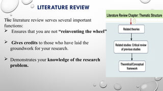 LITERATURE REVIEW
The literature review serves several important
functions:
 Ensures that you are not “reinventing the wheel”
 Gives credits to those who have laid the
groundwork for your research.
 Demonstrates your knowledge of the research
problem.
 