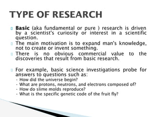 Basic (aka fundamental or pure ) research is driven
by a scientist's curiosity or interest in a scientific
question.
The main motivation is to expand man's knowledge,
not to create or invent something.
There is no obvious commercial value to the
discoveries that result from basic research.
For example, basic science investigations probe for
answers to questions such as:
• How did the universe begin?
• What are protons, neutrons, and electrons composed of?
• How do slime molds reproduce?
• What is the specific genetic code of the fruit fly?
TYPE OF RESEARCH
 