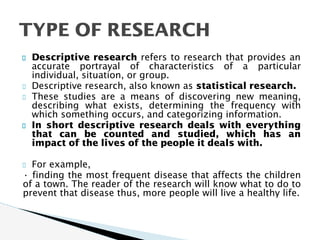 Descriptive research refers to research that provides an
accurate portrayal of characteristics of a particular
individual, situation, or group.
Descriptive research, also known as statistical research.
These studies are a means of discovering new meaning,
describing what exists, determining the frequency with
which something occurs, and categorizing information.
In short descriptive research deals with everything
that can be counted and studied, which has an
impact of the lives of the people it deals with.
For example,
• finding the most frequent disease that affects the children
of a town. The reader of the research will know what to do to
prevent that disease thus, more people will live a healthy life.
TYPE OF RESEARCH
 