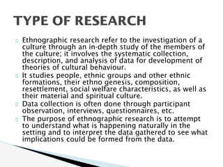 Ethnographic research refer to the investigation of a
culture through an in-depth study of the members of
the culture; it involves the systematic collection,
description, and analysis of data for development of
theories of cultural behaviour.
It studies people, ethnic groups and other ethnic
formations, their ethno genesis, composition,
resettlement, social welfare characteristics, as well as
their material and spiritual culture.
Data collection is often done through participant
observation, interviews, questionnaires, etc.
The purpose of ethnographic research is to attempt
to understand what is happening naturally in the
setting and to interpret the data gathered to see what
implications could be formed from the data.
TYPE OF RESEARCH
 