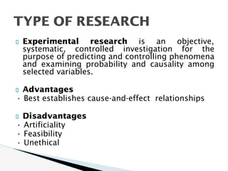 Experimental research is an objective,
systematic, controlled investigation for the
purpose of predicting and controlling phenomena
and examining probability and causality among
selected variables.
Advantages
• Best establishes cause-and-effect relationships
Disadvantages
• Artificiality
• Feasibility
• Unethical
TYPE OF RESEARCH
 