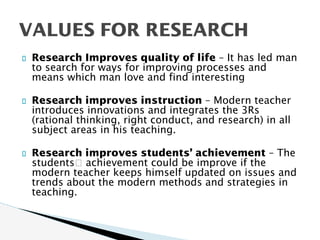 Research Improves quality of life – It has led man
to search for ways for improving processes and
means which man love and find interesting
Research improves instruction – Modern teacher
introduces innovations and integrates the 3Rs
(rational thinking, right conduct, and research) in all
subject areas in his teaching.
Research improves students’ achievement – The
students􀍛 achievement could be improve if the
modern teacher keeps himself updated on issues and
trends about the modern methods and strategies in
teaching.
VALUES FOR RESEARCH
 