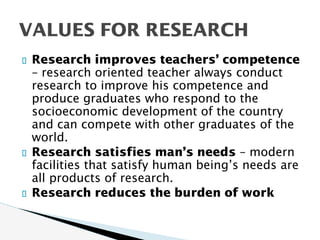 Research improves teachers’ competence
– research oriented teacher always conduct
research to improve his competence and
produce graduates who respond to the
socioeconomic development of the country
and can compete with other graduates of the
world.
Research satisfies man’s needs – modern
facilities that satisfy human being’s needs are
all products of research.
Research reduces the burden of work
VALUES FOR RESEARCH
 