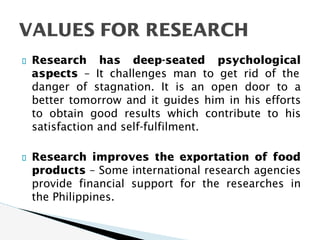 Research has deep-seated psychological
aspects – It challenges man to get rid of the
danger of stagnation. It is an open door to a
better tomorrow and it guides him in his efforts
to obtain good results which contribute to his
satisfaction and self-fulfilment.
Research improves the exportation of food
products – Some international research agencies
provide financial support for the researches in
the Philippines.
VALUES FOR RESEARCH
 