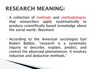 A collection of methods and methodologies
that researchers apply systematically to
produce scientifically based knowledge about
the social world. (Neuman)
According to the American sociologist Earl
Robert Babbie, “research is a systematic
inquiry to describe, explain, predict, and
control the observed phenomenon. It involves
inductive and deductive methods.”
RESEARCH MEANING:
 