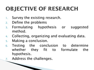 1. Survey the existing research.
2. Define the problems
3. Formulating hypothesis or suggested
method.
4. Collecting, organizing and evaluating data.
5. Making a conclusion.
6. Testing the conclusion to determine
whether they fit to formulate the
hypothesis.
7. Address the challenges.
OBJECTIVE OF RESEARCH
 