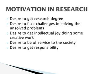 Desire to get research degree
Desire to face challenges in solving the
unsolved problems
Desire to get intellectual joy doing some
creative work
Desire to be of service to the society
Desire to get responsibility
MOTIVATION IN RESEARCH
 