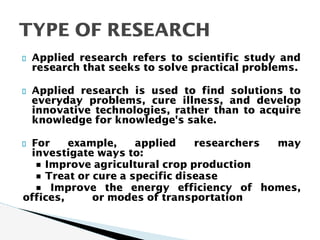 Applied research refers to scientific study and
research that seeks to solve practical problems.
Applied research is used to find solutions to
everyday problems, cure illness, and develop
innovative technologies, rather than to acquire
knowledge for knowledge's sake.
For example, applied researchers may
investigate ways to:
• Improve agricultural crop production
• Treat or cure a specific disease
• Improve the energy efficiency of homes,
offices, or modes of transportation
TYPE OF RESEARCH
 