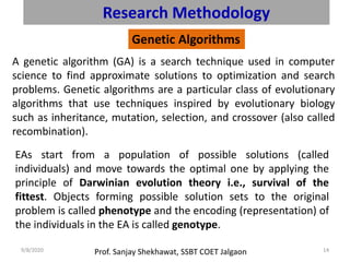 Prof. Sanjay Shekhawat, SSBT COET Jalgaon9/8/2020 14
Research Methodology
Genetic Algorithms
A genetic algorithm (GA) is a search technique used in computer
science to find approximate solutions to optimization and search
problems. Genetic algorithms are a particular class of evolutionary
algorithms that use techniques inspired by evolutionary biology
such as inheritance, mutation, selection, and crossover (also called
recombination).
EAs start from a population of possible solutions (called
individuals) and move towards the optimal one by applying the
principle of Darwinian evolution theory i.e., survival of the
fittest. Objects forming possible solution sets to the original
problem is called phenotype and the encoding (representation) of
the individuals in the EA is called genotype.
 