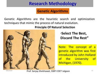 Prof. Sanjay Shekhawat, SSBT COET Jalgaon9/8/2020 15
Research Methodology
Genetic Algorithms
Genetic Algorithms are the heuristic search and optimization
techniques that mimic the process of natural evolution.
Principle Of Natural Selection
“Select The Best,
Discard The Rest”
Note: The concept of a
genetic algorithm was first
introduced by John Holland
of the University of
Michigan, (1970).
 