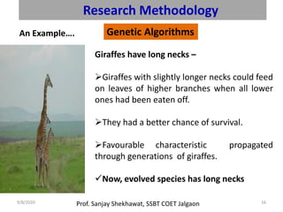 Prof. Sanjay Shekhawat, SSBT COET Jalgaon9/8/2020 16
Research Methodology
Genetic AlgorithmsAn Example….
Giraffes have long necks –
➢Giraffes with slightly longer necks could feed
on leaves of higher branches when all lower
ones had been eaten off.
➢They had a better chance of survival.
➢Favourable characteristic propagated
through generations of giraffes.
✓Now, evolved species has long necks
 