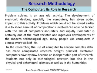 Prof. Sanjay Shekhawat, SSBT COET Jalgaon9/8/2020 2
Research Methodology
The Computer: Its Role in Research
Problem solving is an age old activity. The development of
electronic devices, specially the computers, has given added
impetus to this activity. Problems which could not be solved earlier
due to sheer amount of computations involved can now be tackled
with the aid of computers accurately and rapidly. Computer is
certainly one of the most versatile and ingenious developments of
the modern technological age. Today people use computers in
almost every walk of life.
To the researcher, the use of computer to analyse complex data
has made complicated research designs practical. Electronic
computers have by now become an indispensable part of research
Students not only in technological research but also in the
physical and behavioural sciences as well as in the humanities.
 