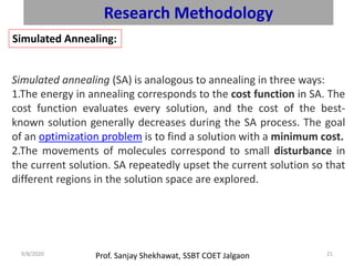 Prof. Sanjay Shekhawat, SSBT COET Jalgaon9/8/2020 21
Research Methodology
Simulated Annealing:
Simulated annealing (SA) is analogous to annealing in three ways:
1.The energy in annealing corresponds to the cost function in SA. The
cost function evaluates every solution, and the cost of the best-
known solution generally decreases during the SA process. The goal
of an optimization problem is to find a solution with a minimum cost.
2.The movements of molecules correspond to small disturbance in
the current solution. SA repeatedly upset the current solution so that
different regions in the solution space are explored.
 