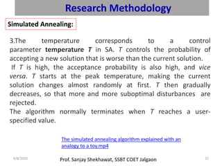 Prof. Sanjay Shekhawat, SSBT COET Jalgaon9/8/2020 22
Research Methodology
Simulated Annealing:
3.The temperature corresponds to a control
parameter temperature T in SA. T controls the probability of
accepting a new solution that is worse than the current solution.
If T is high, the acceptance probability is also high, and vice
versa. T starts at the peak temperature, making the current
solution changes almost randomly at first. T then gradually
decreases, so that more and more suboptimal disturbances are
rejected.
The algorithm normally terminates when T reaches a user-
specified value.
The simulated annealing algorithm explained with an
analogy to a toy.mp4
 
