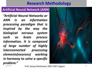 Prof. Sanjay Shekhawat, SSBT COET Jalgaon9/8/2020 23
Research Methodology
Artificial Neural Network (ANN):
“Artificial Neural Networks or
ANN is an information
processing paradigm that is
inspired by the way the
biological nervous system
such as brain process
information. It is composed
of large number of highly
interconnected processing
elements(neurons) working
in harmony to solve a specific
problem.”
 